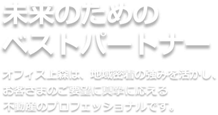 未来のためのベスト・パートナー。オフィス上森は、地域密着の強みを活かし、お客さまのご要望に真摯に応える不動産のプロフェッショナルです。